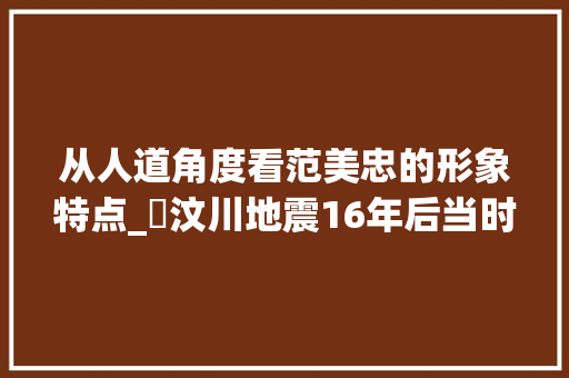 从人道角度看范美忠的形象特点_​汶川地震16年后当时丢下学生自己先跑的师长教师范美忠如今过得怎么样