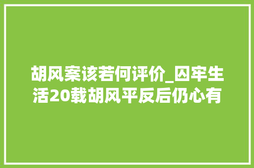 胡风案该若何评价_囚牢生活20载胡风平反后仍心有余悸武断否决外孙学文