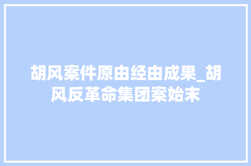 胡风案件原由经由成果_胡风反革命集团案始末 工作总结范文