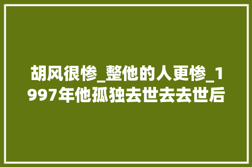 胡风很惨_整他的人更惨_1997年他孤独去世去去世后成了教父