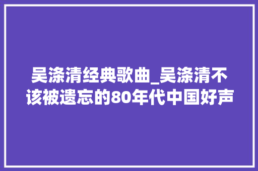 吴涤清经典歌曲_吴涤清不该被遗忘的80年代中国好声音唱片分享第80期 报告范文