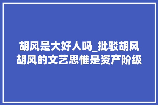 胡风是大好人吗_批驳胡风胡风的文艺思惟是资产阶级唯心论的缺点思惟