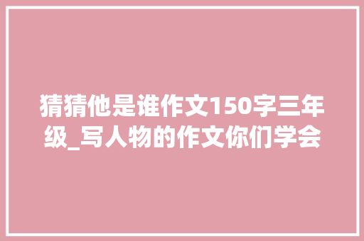 猜猜他是谁作文150字三年级_写人物的作文你们学会了吗家长师长教师们记得为孩子收藏