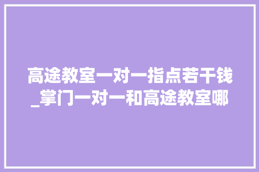 高途教室一对一指点若干钱_掌门一对一和高途教室哪个好收费若干我的经验讲讲