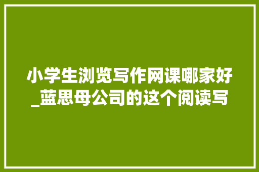 小学生浏览写作网课哪家好_蓝思母公司的这个阅读写作神器让孩子有超越同龄人35倍的蓝思值增长 学术范文