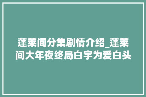 蓬莱间分集剧情介绍_蓬莱间大年夜终局白宇为爱白头苦等半生