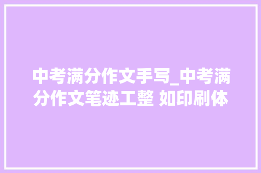 中考满分作文手写_中考满分作文笔迹工整 如印刷体文采生动有力让人赞叹连连 演讲稿范文