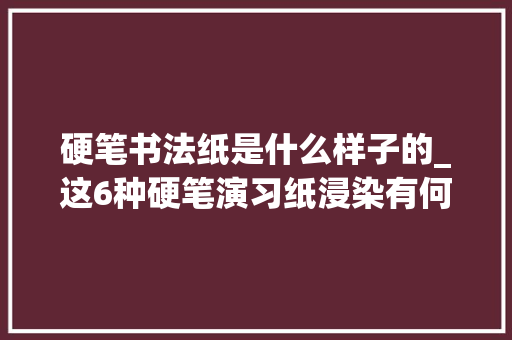 硬笔书法纸是什么样子的_这6种硬笔演习纸浸染有何不合你知道吗