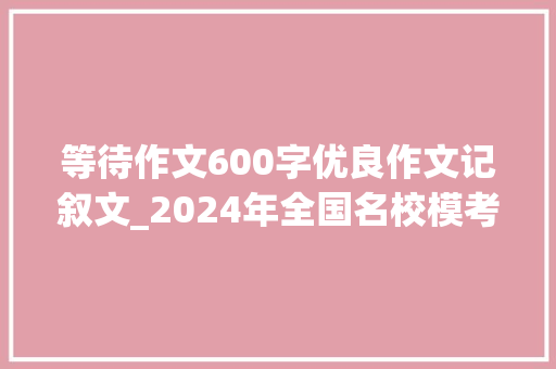 等待作文600字优良作文记叙文_2024年全国名校模考作文6814道关于期待的材料作文题汇编