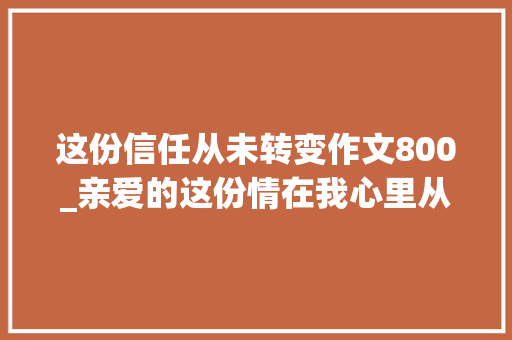 这份信任从未转变作文800_亲爱的这份情在我心里从没变过欲望你能懂