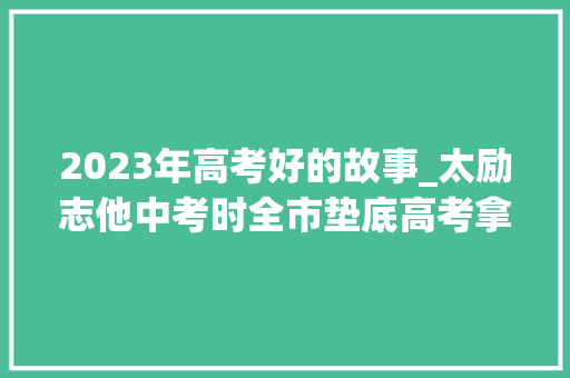 2023年高考好的故事_太励志他中考时全市垫底高考拿下全区第四还有这些逆袭故事快来围不雅观