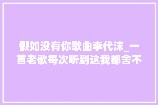 假如没有你歌曲李代沫_一首老歌每次听到这我都舍不得切歌 综述范文