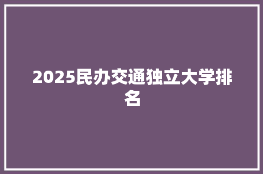 2025民办交通独立大学排名 申请书范文