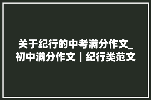 关于纪行的中考满分作文_初中满分作文｜纪行类范文写作指导