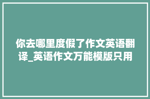 你去哪里度假了作文英语翻译_英语作文万能模版只用一个句型能写所有景点介绍