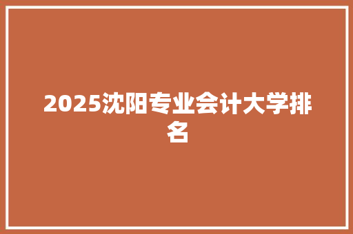 2025沈阳专业会计大学排名 申请书范文