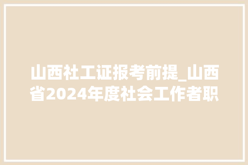 山西社工证报考前提_山西省2024年度社会工作者职业资格考试已开始网上报名 论文范文