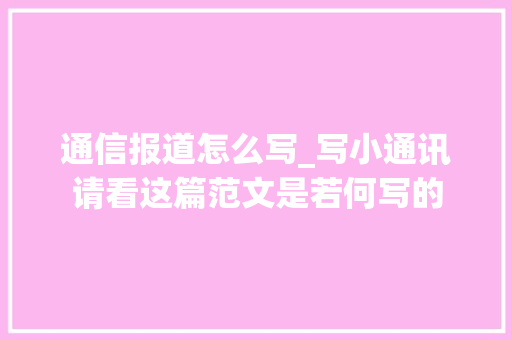 通信报道怎么写_写小通讯请看这篇范文是若何写的