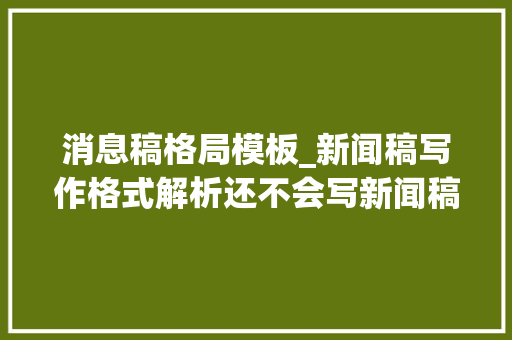 消息稿格局模板_新闻稿写作格式解析还不会写新闻稿这篇文章手把手教你