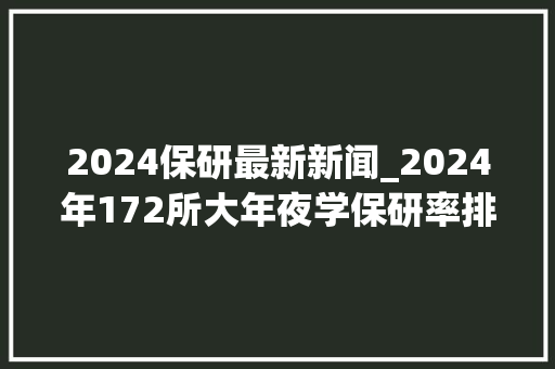 2024保研最新新闻_2024年172所大年夜学保研率排行985院校约30以上211院校10以上