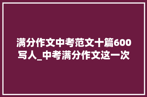 满分作文中考范文十篇600写人_中考满分作文这一次我是主角范文7篇 申请书范文