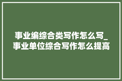 事业编综合类写作怎么写_事业单位综合写作怎么提高真有万能模板 求职信范文