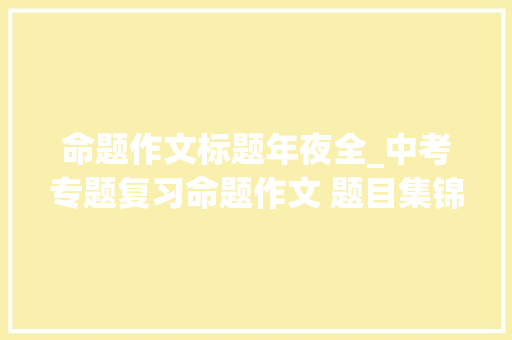 命题作文标题年夜全_中考专题复习命题作文 题目集锦