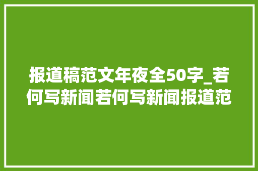 报道稿范文年夜全50字_若何写新闻若何写新闻报道范文100字 致辞范文