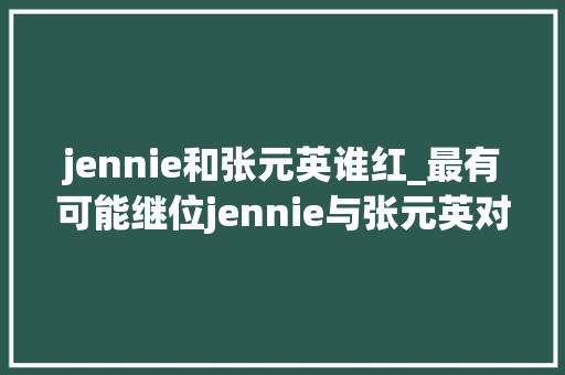 jennie和张元英谁红_最有可能继位jennie与张元英对打的她就这么被成本殉了