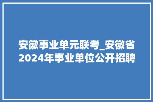 安徽事业单元联考_安徽省2024年事业单位公开招聘笔试造诣宣告