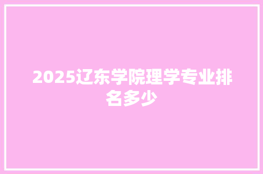 2025辽东学院理学专业排名多少 综述范文