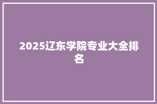 2025辽东学院专业大全排名 综述范文