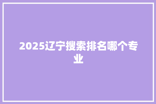 2025辽宁搜索排名哪个专业 综述范文