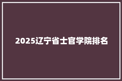 2025辽宁省士官学院排名 综述范文