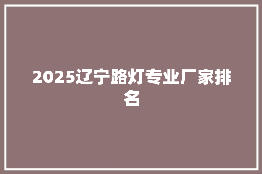 2025辽宁路灯专业厂家排名 综述范文