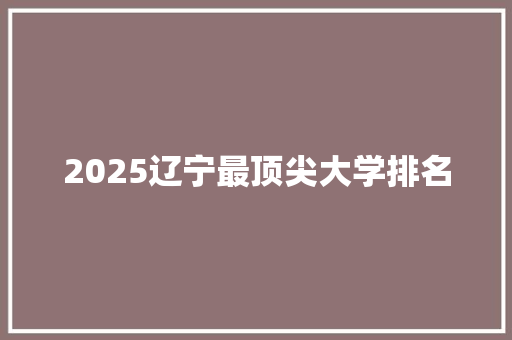 2025辽宁最顶尖大学排名 综述范文