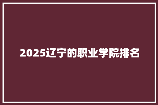 2025辽宁的职业学院排名 综述范文