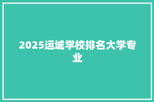 2025运城学校排名大学专业 综述范文