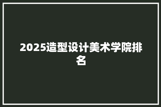 2025造型设计美术学院排名 综述范文