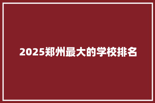 2025郑州最大的学校排名 报告范文