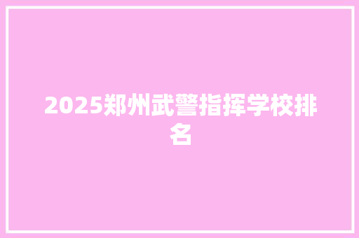 2025郑州武警指挥学校排名 报告范文