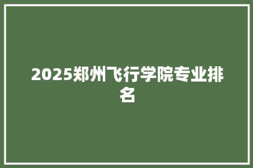 2025郑州飞行学院专业排名 报告范文