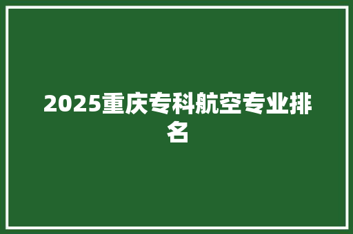 2025重庆专科航空专业排名 报告范文