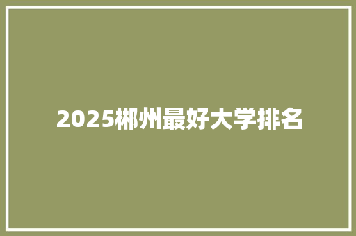 2025郴州最好大学排名 报告范文