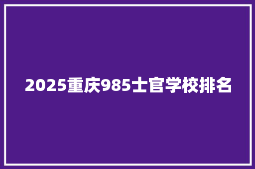 2025重庆985士官学校排名 报告范文