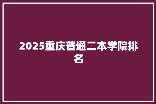 2025重庆普通二本学院排名 报告范文