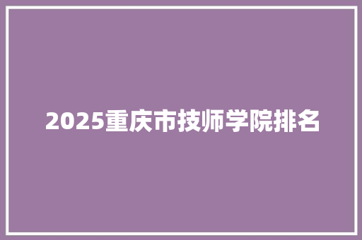 2025重庆市技师学院排名 报告范文