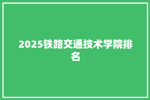 2025铁路交通技术学院排名 学术范文