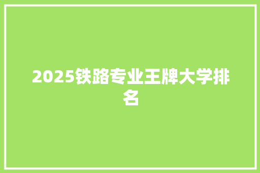 2025铁路专业王牌大学排名 学术范文