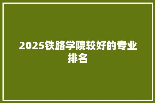 2025铁路学院较好的专业排名 学术范文